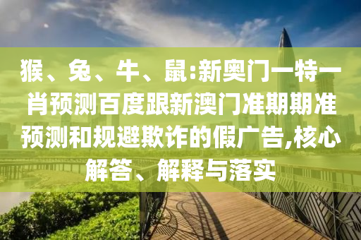 猴、兔、牛、鼠:新奥门一特一肖预测百度跟新澳门准期期准预测和规避欺诈的假广告,核心解答、解释与落实