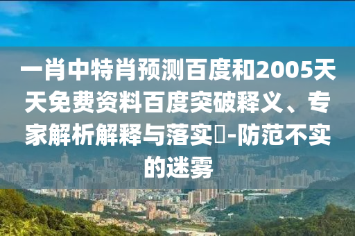 一肖中特肖预测百度和2005天天免费资料百度突破释义、专家解析解释与落实​-防范不实的迷雾