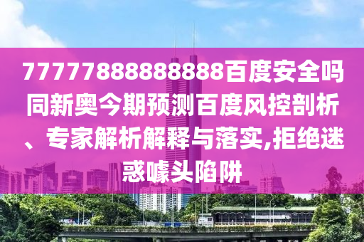 77777888888888百度安全吗同新奥今期预测百度风控剖析、专家解析解释与落实,拒绝迷惑噱头陷阱