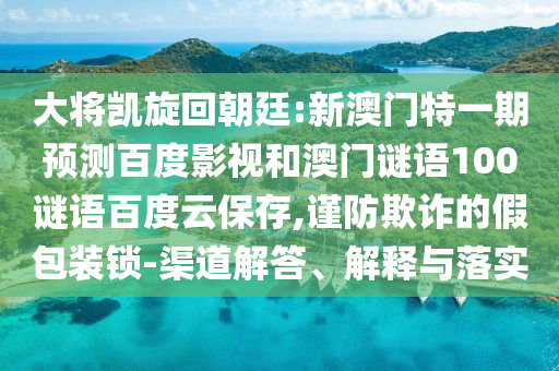 大将凯旋回朝廷:新澳门特一期预测百度影视和澳门谜语100谜语百度云保存,谨防欺诈的假包装锁-渠道解答、解释与落实