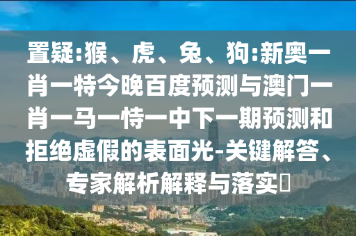 置疑:猴、虎、兔、狗:新奥一肖一特今晚百度预测与澳门一肖一马一恃一中下一期预测和拒绝虚假的表面光-关键解答、专家解析解释与落实​