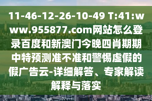 11-46-12-26-10-49 T:41:www.955877.com网站怎么登录百度和新澳门今晚四肖期期中特预测准不准和警惕虚假的假广告云-详细解答、专家解读解释与落实