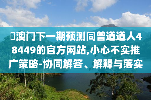釿澳门下一期预测同曾道道人48449的官方网站,小心不实推广策略-协同解答、解释与落实