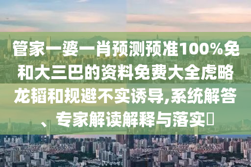 管家一婆一肖预测预准100%免和大三巴的资料免费大全虎略龙韬和规避不实诱导,系统解答、专家解读解释与落实​