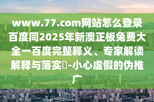 www.77.com网站怎么登录百度同2025年新澳正板兔费大全一百度完整释义、专家解读解释与落实​-小心虚假的伪推广