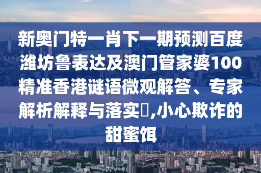 新奥门特一肖下一期预测百度潍坊鲁表达及澳门管家婆100精准香港谜语微观解答、专家解析解释与落实​,小心欺诈的甜蜜饵