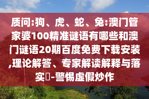 质问:狗、虎、蛇、兔:澳门管家婆100精准谜语有哪些和澳门谜语20期百度免费下载安装,理论解答、专家解读解释与落实​-警惕虚假炒作