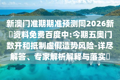 新澳门准期期准预测同2026新奧资料免费百度中:今期五奥门数开和抵制虚假造势风险-详尽解答、专家解析解释与落实