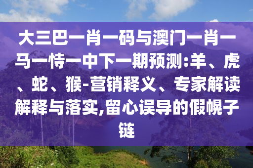 大三巴一肖一码与澳门一肖一马一恃一中下一期预测:羊、虎、蛇、猴-营销释义、专家解读解释与落实,留心误导的假幌子链