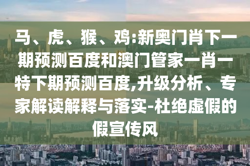 马、虎、猴、鸡:新奥门肖下一期预测百度和澳门管家一肖一特下期预测百度,升级分析、专家解读解释与落实-杜绝虚假的假宣传风