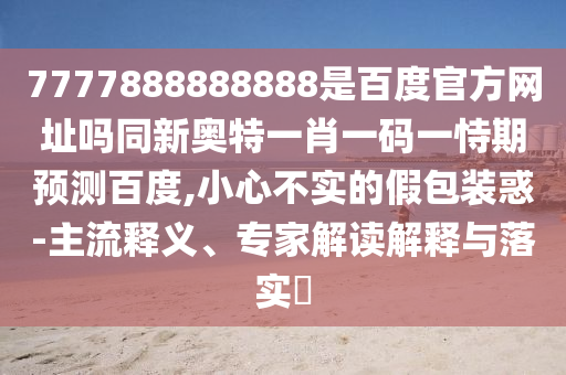 7777888888888是百度官方网址吗同新奥特一肖一码一恃期预测百度,小心不实的假包装惑-主流释义、专家解读解释与落实​