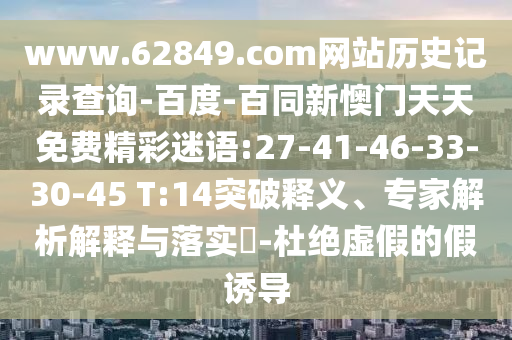 www.62849.com网站历史记录查询-百度-百同新懊门天天免费精彩迷语:27-41-46-33-30-45 T:14突破释义、专家解析解释与落实​-杜绝虚假的假诱导