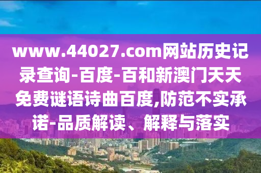 www.44027.com网站历史记录查询-百度-百和新澳门天天免费谜语诗曲百度,防范不实承诺-品质解读、解释与落实