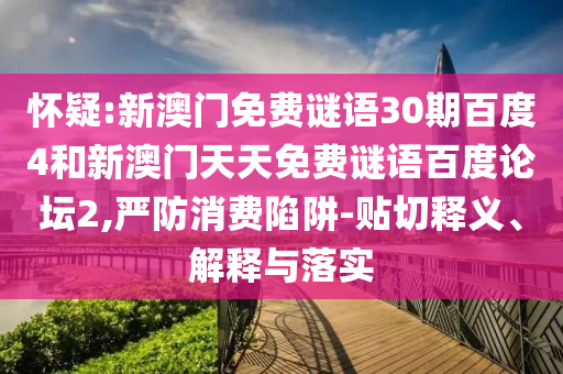 怀疑:新澳门免费谜语30期百度4和新澳门天天免费谜语百度论坛2,严防消费陷阱-贴切释义、解释与落实