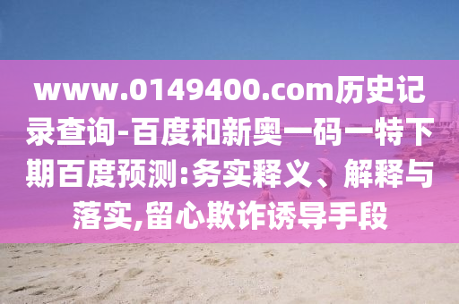 www.0149400.com历史记录查询-百度和新奥一码一特下期百度预测:务实释义、解释与落实,留心欺诈诱导手段