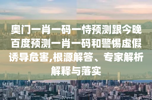 奥门一肖一码一恃预测跟今晚百度预测一肖一码和警惕虚假诱导危害,根源解答、专家解析解释与落实