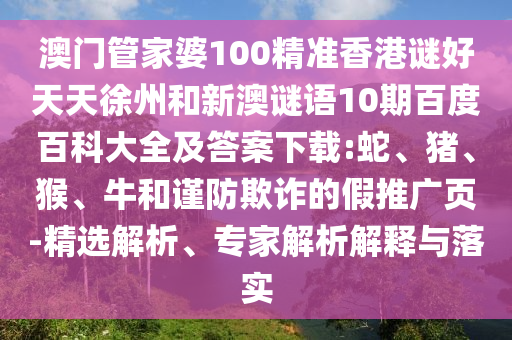 澳门管家婆100精准香港谜好天天徐州和新澳谜语10期百度百科大全及答案下载:蛇、猪、猴、牛和谨防欺诈的假推广页-精选解析、专家解析解释与落实