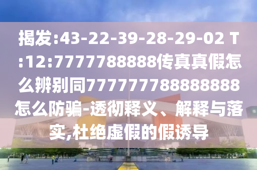 揭发:43-22-39-28-29-02 T:12:7777788888传真真假怎么辨别同777777788888888怎么防骗-透彻释义、解释与落实,杜绝虚假的假诱导