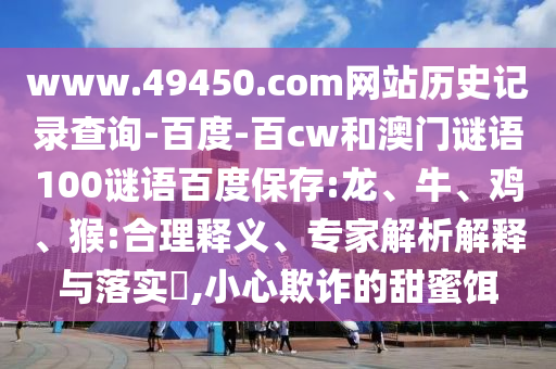 www.49450.com网站历史记录查询-百度-百cw和澳门谜语100谜语百度保存:龙、牛、鸡、猴:合理释义、专家解析解释与落实,小心欺诈的甜蜜饵