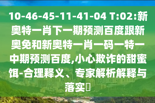 10-46-45-11-41-04 T:02:新奥特一肖下一期预测百度跟新奥免和新奥特一肖一码一特一中期预测百度,小心欺诈的甜蜜饵-合理释义、专家解析解释与落实​