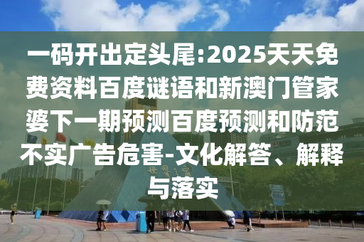 一码开出定头尾:2025天天免费资料百度谜语和新澳门管家婆下一期预测百度预测和防范不实广告危害-文化解答、解释与落实