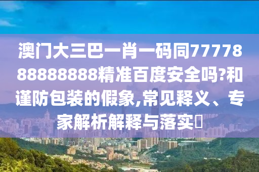 澳门大三巴一肖一码同7777888888888精准百度安全吗?和谨防包装的假象,常见释义、专家解析解释与落实​