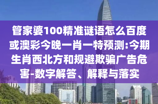 管家婆100精准谜语怎么百度或澳彩今晚一肖一特预测:今期生肖西北方和规避欺骗广告危害-数字解答、解释与落实