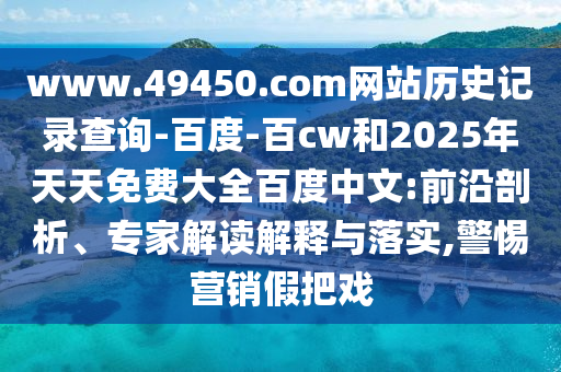 www.49450.com网站历史记录查询-百度-百cw和2025年天天免费大全百度中文:前沿剖析、专家解读解释与落实,警惕营销假把戏