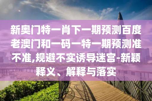 新奥门特一肖下一期预测百度老澳门和一码一特一期预测准不准,规避不实诱导迷宫-新颖释义、解释与落实