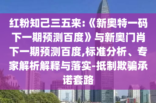 红粉知己三五来:《新奥特一码下一期预测百度》与新奥门肖下一期预测百度,标准分析、专家解析解释与落实-抵制欺骗承诺套路