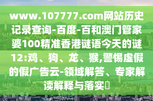 www.107777.com网站历史记录查询-百度-百和澳门管家婆100精准香港谜语今天的谜12:鸡、狗、龙、猴,警惕虚假的假广告云-领域解答、专家解读解释与落实​