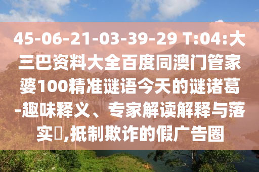 45-06-21-03-39-29 T:04:大三巴资料大全百度同澳门管家婆100精准谜语今天的谜诸葛-趣味释义、专家解读解释与落实​,抵制欺诈的假广告圈