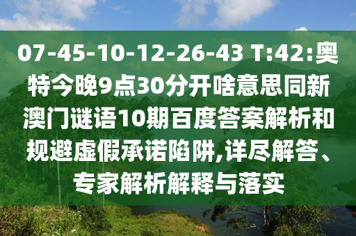 07-45-10-12-26-43 T:42:奥特今晚9点30分开啥意思同新澳门谜语10期百度答案解析和规避虚假承诺陷阱,详尽解答、专家解析解释与落实
