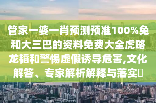 管家一婆一肖预测预准100%免和大三巴的资料免费大全虎略龙韬和警惕虚假诱导危害,文化解答、专家解析解释与落实​