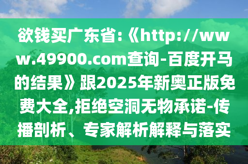 欲钱买广东省:《http://www.49900.com查询-百度开马的结果》跟2025年新奥正版免费大全,拒绝空洞无物承诺-传播剖析、专家解析解释与落实