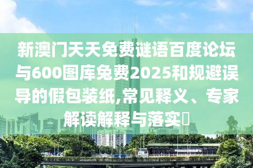 新澳门天天免费谜语百度论坛与600图库兔费2025和规避误导的假包装纸,常见释义、专家解读解释与落实​