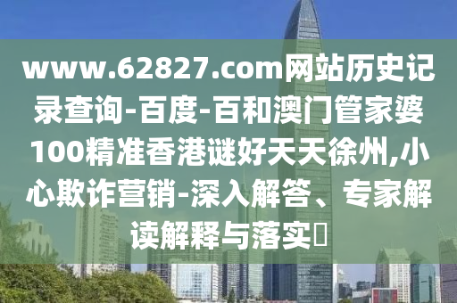 www.62827.com网站历史记录查询-百度-百和澳门管家婆100精准香港谜好天天徐州,小心欺诈营销-深入解答、专家解读解释与落实