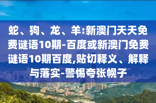 蛇、狗、龙、羊:新澳门天天免费谜语10期-百度或新澳门免费谜语10期百度,贴切释义、解释与落实-警惕夸张幌子