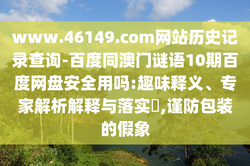 www.46149.com网站历史记录查询-百度同澳门谜语10期百度网盘安全用吗:趣味释义、专家解析解释与落实,谨防包装的假象