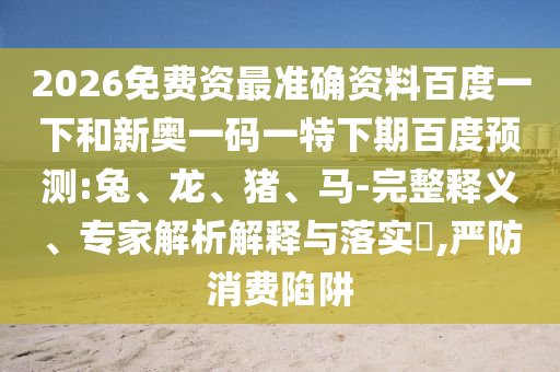 2026免费资最准确资料百度一下和新奥一码一特下期百度预测:兔、龙、猪、马-完整释义、专家解析解释与落实​,严防消费陷阱