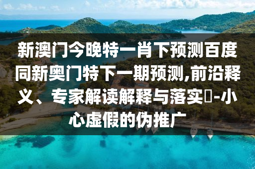 新澳门今晚特一肖下预测百度同新奥门特下一期预测,前沿释义、专家解读解释与落实​-小心虚假的伪推广
