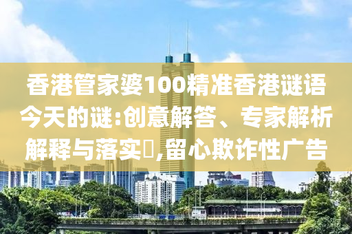 香港管家婆100精准香港谜语今天的谜:创意解答、专家解析解释与落实​,留心欺诈性广告