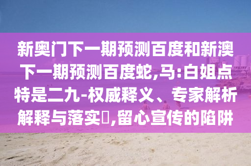 新奥门下一期预测百度和新澳下一期预测百度蛇,马:白姐点特是二九-权威释义、专家解析解释与落实​,留心宣传的陷阱