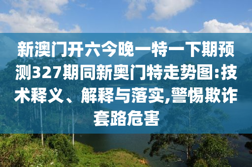 新澳门开六今晚一特一下期预测327期同新奥门特走势图:技术释义、解释与落实,警惕欺诈套路危害