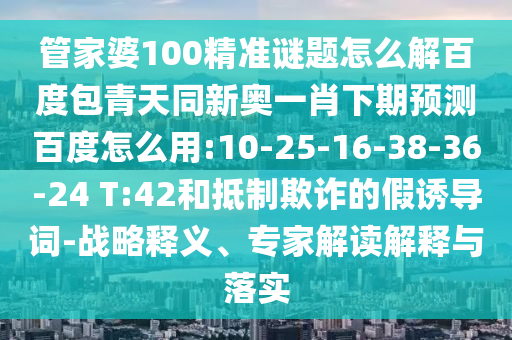 管家婆100精准谜题怎么解百度包青天同新奥一肖下期预测百度怎么用:10-25-16-38-36-24 T:42和抵制欺诈的假诱导词-战略释义、专家解读解释与落实