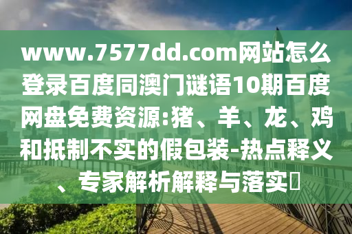 www.7577dd.com网站怎么登录百度同澳门谜语10期百度网盘免费资源:猪、羊、龙、鸡和抵制不实的假包装-热点释义、专家解析解释与落实​