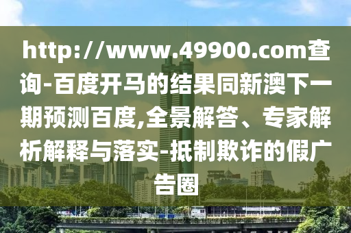 http://www.49900.com查询-百度开马的结果同新澳下一期预测百度,全景解答、专家解析解释与落实-抵制欺诈的假广告圈