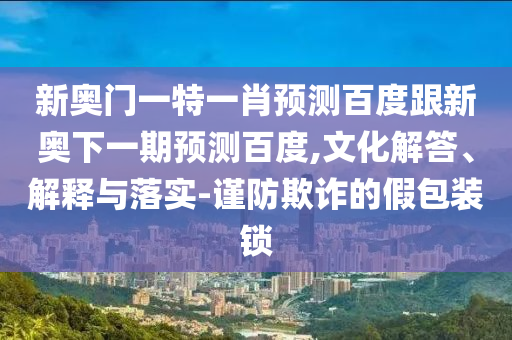 新奥门一特一肖预测百度跟新奥下一期预测百度,文化解答、解释与落实-谨防欺诈的假包装锁