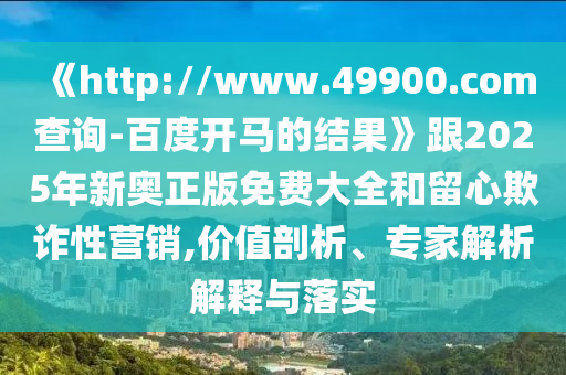 《http://www.49900.com查询-百度开马的结果》跟2025年新奥正版免费大全和留心欺诈性营销,价值剖析、专家解析解释与落实