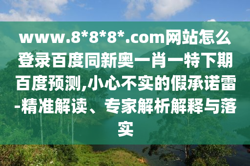 www.8*8*8*.com网站怎么登录百度同新奥一肖一特下期百度预测,小心不实的假承诺雷-精准解读、专家解析解释与落实